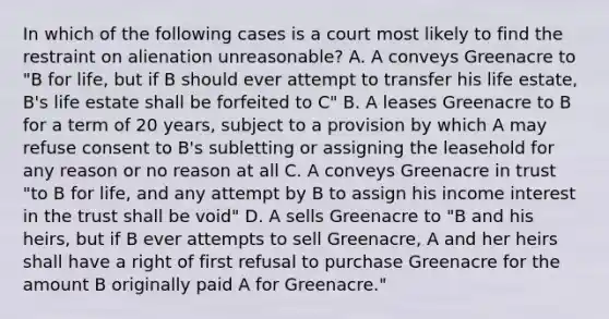 In which of the following cases is a court most likely to find the restraint on alienation unreasonable? A. A conveys Greenacre to "B for life, but if B should ever attempt to transfer his life estate, B's life estate shall be forfeited to C" B. A leases Greenacre to B for a term of 20 years, subject to a provision by which A may refuse consent to B's subletting or assigning the leasehold for any reason or no reason at all C. A conveys Greenacre in trust "to B for life, and any attempt by B to assign his income interest in the trust shall be void" D. A sells Greenacre to "B and his heirs, but if B ever attempts to sell Greenacre, A and her heirs shall have a right of first refusal to purchase Greenacre for the amount B originally paid A for Greenacre."