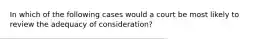 In which of the following cases would a court be most likely to review the adequacy of consideration?