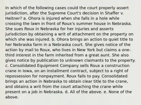 In which of the following cases could the court properly assert jurisdiction, after the Supreme Court's decision in Shaffer v. Heitner? a. Ohora is injured when she falls in a hole while crossing the lawn in front of Roux's summer house in Nebraska. She sues Roux in Nebraska for her injuries and asserts jurisdiction by obtaining a writ of attachment on the property on which she was injured. b. Ohora brings an action to quiet title to her Nebraska farm in a Nebraska court. She gives notice of the action by mail to Roux, who lives in New York but claims a one-third interest in the farm inherited from a great aunt. She also gives notice by publication to unknown claimants to the property. c. Consolidated Equipment Company sells Roux a construction crane in Iowa, on an installment contract, subject to a right of repossession for nonpayment. Roux fails to pay. Consolidated brings an action in Nebraska to obtain clear title to the crane, and obtains a writ from the court attaching the crane while present on a job in Nebraska. d. All of the above. e. None of the above.