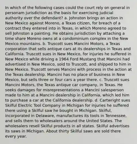 In which of the following cases could the court rely on general in personam jurisdiction as the basis for exercising judicial authority over the defendant? a. Johnston brings an action in New Mexico against Moreno, a Texas citizen, for breach of a contract they entered into in Texas, in which Moreno agreed to sell Johnston a painting. He obtains jurisdiction by attaching a time share Moreno owns at a condominium complex in the New Mexico mountains. b. Truscott sues Mancini Motors, a Texas corporation that sells antique cars at its dealerships in Texas and California. Truscott sues in New Mexico, for injuries he suffered in New Mexico while driving a 1964 Ford Mustang that Mancini had advertised in New Mexico, sold to Truscott, and shipped to him in New Mexico. Truscott serves Mancini with process in the action at the Texas dealership. Mancini has no place of business in New Mexico, but sells three or four cars a year there. c. Truscott sues Mancini Motors, the Texas antique car company, in Texas. He seeks damages for misrepresentations a Mancini salesperson made to him at a Mancini dealership in California, which led him to purchase a car at the California dealership. d. Cartwright sues Skilful Electric Tool Company in Michigan for injuries he suffered there using a Skilful saw he bought in Michigan. Skilful, incorporated in Delaware, manufactures its tools in Tennessee, and sells them to wholesalers around the United States. The wholesalers resell Skilful products in all states. Skilful advertises its saws in Michigan. About thirty Skilful saws are sold there every year.