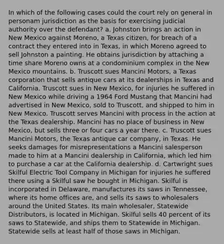 In which of the following cases could the court rely on general in personam jurisdiction as the basis for exercising judicial authority over the defendant? a. Johnston brings an action in New Mexico against Moreno, a Texas citizen, for breach of a contract they entered into in Texas, in which Moreno agreed to sell Johnston a painting. He obtains jurisdiction by attaching a time share Moreno owns at a condominium complex in the New Mexico mountains. b. Truscott sues Mancini Motors, a Texas corporation that sells antique cars at its dealerships in Texas and California. Truscott sues in New Mexico, for injuries he suffered in New Mexico while driving a 1964 Ford Mustang that Mancini had advertised in New Mexico, sold to Truscott, and shipped to him in New Mexico. Truscott serves Mancini with process in the action at the Texas dealership. Mancini has no place of business in New Mexico, but sells three or four cars a year there. c. Truscott sues Mancini Motors, the Texas antique car company, in Texas. He seeks damages for misrepresentations a Mancini salesperson made to him at a Mancini dealership in California, which led him to purchase a car at the California dealership. d. Cartwright sues Skilful Electric Tool Company in Michigan for injuries he suffered there using a Skilful saw he bought in Michigan. Skilful is incorporated in Delaware, manufactures its saws in Tennessee, where its home offices are, and sells its saws to wholesalers around the United States. Its main wholesaler, Statewide Distributors, is located in Michigan. Skilful sells 40 percent of its saws to Statewide, and ships them to Statewide in Michigan. Statewide sells at least half of those saws in Michigan.