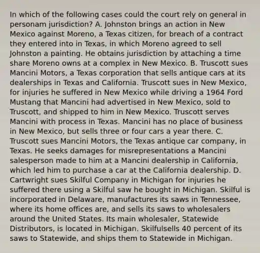 In which of the following cases could the court rely on general in personam jurisdiction? A. Johnston brings an action in New Mexico against Moreno, a Texas citizen, for breach of a contract they entered into in Texas, in which Moreno agreed to sell Johnston a painting. He obtains jurisdiction by attaching a time share Moreno owns at a complex in New Mexico. B. Truscott sues Mancini Motors, a Texas corporation that sells antique cars at its dealerships in Texas and California. Truscott sues in New Mexico, for injuries he suffered in New Mexico while driving a 1964 Ford Mustang that Mancini had advertised in New Mexico, sold to Truscott, and shipped to him in New Mexico. Truscott serves Mancini with process in Texas. Mancini has no place of business in New Mexico, but sells three or four cars a year there. C. Truscott sues Mancini Motors, the Texas antique car company, in Texas. He seeks damages for misrepresentations a Mancini salesperson made to him at a Mancini dealership in California, which led him to purchase a car at the California dealership. D. Cartwright sues Skilful Company in Michigan for injuries he suffered there using a Skilful saw he bought in Michigan. Skilful is incorporated in Delaware, manufactures its saws in Tennessee, where its home offices are, and sells its saws to wholesalers around the United States. Its main wholesaler, Statewide Distributors, is located in Michigan. Skilfulsells 40 percent of its saws to Statewide, and ships them to Statewide in Michigan.