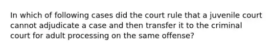 In which of following cases did the court rule that a juvenile court cannot adjudicate a case and then transfer it to the criminal court for adult processing on the same offense?