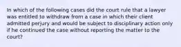 In which of the following cases did the court rule that a lawyer was entitled to withdraw from a case in which their client admitted perjury and would be subject to disciplinary action only if he continued the case without reporting the matter to the court?