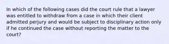 In which of the following cases did the court rule that a lawyer was entitled to withdraw from a case in which their client admitted perjury and would be subject to disciplinary action only if he continued the case without reporting the matter to the court?