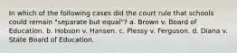 In which of the following cases did the court rule that schools could remain "separate but equal"? a. Brown v. Board of Education. b. Hobson v. Hansen. c. Plessy v. Ferguson. d. Diana v. State Board of Education.