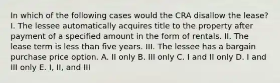 In which of the following cases would the CRA disallow the lease? I. The lessee automatically acquires title to the property after payment of a specified amount in the form of rentals. II. The lease term is less than five years. III. The lessee has a bargain purchase price option. A. II only B. III only C. I and II only D. I and III only E. I, II, and III