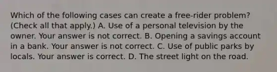 Which of the following cases can create a​ free-rider problem? (Check all that apply​.) A. Use of a personal television by the owner. Your answer is not correct. B. Opening a savings account in a bank. Your answer is not correct. C. Use of public parks by locals. Your answer is correct. D. The street light on the road.