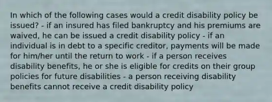 In which of the following cases would a credit disability policy be issued? - if an insured has filed bankruptcy and his premiums are waived, he can be issued a credit disability policy - if an individual is in debt to a specific creditor, payments will be made for him/her until the return to work - if a person receives disability benefits, he or she is eligible for credits on their group policies for future disabilities - a person receiving disability benefits cannot receive a credit disability policy