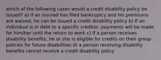 which of the following cases would a credit disability policy be issued? a) if an insured has filed bankruptcy and his premiums are waived, he can be issued a credit disability policy b) If an individual is in debt to a specific creditor, payments will be made for him/her until the return to work c) if a person receives disability benefits, he or she is eligible for credits on their group policies for future disabilities d) a person receiving disability benefits cannot receive a credit disability policy