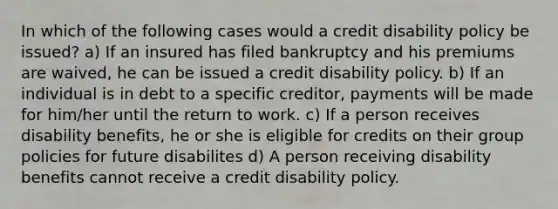 In which of the following cases would a credit disability policy be issued? a) If an insured has filed bankruptcy and his premiums are waived, he can be issued a credit disability policy. b) If an individual is in debt to a specific creditor, payments will be made for him/her until the return to work. c) If a person receives disability benefits, he or she is eligible for credits on their group policies for future disabilites d) A person receiving disability benefits cannot receive a credit disability policy.