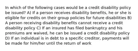 In which of the following cases would be a credit disability policy be issued? A) If a person receives disability benefits, he or she is eligible for credits on their group policies for future disabilities B) A person receiving disability benefits cannot receive a credit disability policy C) If an insured has filed bankruptcy and his premiums are waived, he can be issued a credit disability policy D) If an individual is in debt to a specific creditor, payments will be made for him/her until the return of work