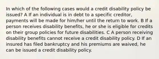 In which of the following cases would a credit disability policy be issued? A If an individual is in debt to a specific creditor, payments will be made for him/her until the return to work. B If a person receives disability benefits, he or she is eligible for credits on their group policies for future disabilities. C A person receiving disability benefits cannot receive a credit disability policy. D If an insured has filed bankruptcy and his premiums are waived, he can be issued a credit disability policy.