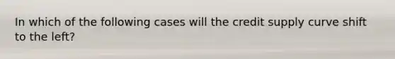 In which of the following cases will the credit supply curve shift to the left?