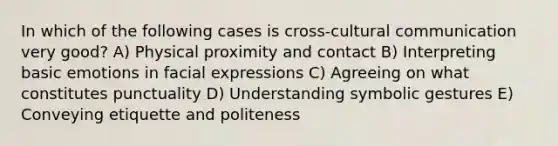 In which of the following cases is cross-cultural communication very good? A) Physical proximity and contact B) Interpreting basic emotions in facial expressions C) Agreeing on what constitutes punctuality D) Understanding symbolic gestures E) Conveying etiquette and politeness