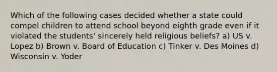 Which of the following cases decided whether a state could compel children to attend school beyond eighth grade even if it violated the students' sincerely held religious beliefs? a) US v. Lopez b) Brown v. Board of Education c) Tinker v. Des Moines d) Wisconsin v. Yoder