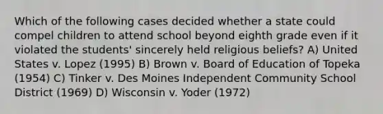 Which of the following cases decided whether a state could compel children to attend school beyond eighth grade even if it violated the students' sincerely held religious beliefs? A) United States v. Lopez (1995) B) Brown v. Board of Education of Topeka (1954) C) Tinker v. Des Moines Independent Community School District (1969) D) Wisconsin v. Yoder (1972)