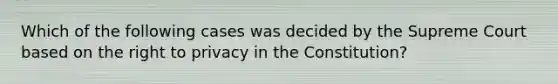 Which of the following cases was decided by the Supreme Court based on the right to privacy in the Constitution?