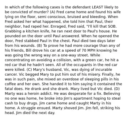 In which of the following cases is the defendant LEAST likely to be convicted of murder? (A) Fred came home and found his wife lying on the floor, semi conscious, bruised and bleeding. When Fred asked her what happened, she told him that Paul, their neighbor, had raped her. Enraged, Fred said, "I'll kill that SOB. Grabbing a kitchen knife, he ran next door to Paul's house. He pounded on the door until Paul answered. When he opened the door, Fred stabbed Paul in the chest. Paul died two days later from his wounds. (B) To prove he had more courage than any of his friends, Bill drove his car at a speed of 70 MPH knowing he was going the wrong way on a one-way street. While concentrating on avoiding a collision, with a green car, he hit a red car that he hadn't seen. All of the occupants in the red car were killed. (C) Mary's husband, Vic, was dying of incurable cancer. Vic begged Mary to put him out of his misery. Finally, he was in such pain, she mixed an overdose of sleeping pills in his coffee and her own. She handed it to him saying it contained the fatal does. He drank and she drank. Mary lived but Vic died. (D) Marty was a heroin addict. He was desperate for a fix. Believing no one was home, he broke into Jim's apartment hoping to steal cash to buy drugs. Jim came home and caught Marty in his home. A struggle ensued. Marty shoved Jim. Jim fell, striking his head. Jim died the next day.