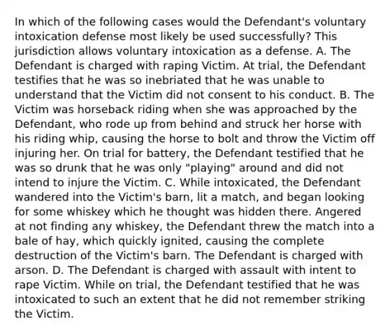 In which of the following cases would the Defendant's voluntary intoxication defense most likely be used successfully? This jurisdiction allows voluntary intoxication as a defense. A. The Defendant is charged with raping Victim. At trial, the Defendant testifies that he was so inebriated that he was unable to understand that the Victim did not consent to his conduct. B. The Victim was horseback riding when she was approached by the Defendant, who rode up from behind and struck her horse with his riding whip, causing the horse to bolt and throw the Victim off injuring her. On trial for battery, the Defendant testified that he was so drunk that he was only "playing" around and did not intend to injure the Victim. C. While intoxicated, the Defendant wandered into the Victim's barn, lit a match, and began looking for some whiskey which he thought was hidden there. Angered at not finding any whiskey, the Defendant threw the match into a bale of hay, which quickly ignited, causing the complete destruction of the Victim's barn. The Defendant is charged with arson. D. The Defendant is charged with assault with intent to rape Victim. While on trial, the Defendant testified that he was intoxicated to such an extent that he did not remember striking the Victim.