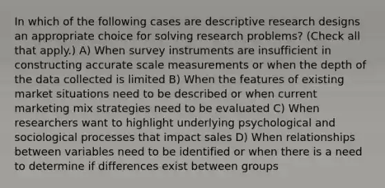 In which of the following cases are descriptive research designs an appropriate choice for solving research problems? (Check all that apply.) A) When survey instruments are insufficient in constructing accurate scale measurements or when the depth of the data collected is limited B) When the features of existing market situations need to be described or when current marketing mix strategies need to be evaluated C) When researchers want to highlight underlying psychological and sociological processes that impact sales D) When relationships between variables need to be identified or when there is a need to determine if differences exist between groups