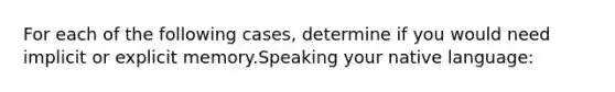 For each of the following cases, determine if you would need implicit or explicit memory.Speaking your native language: