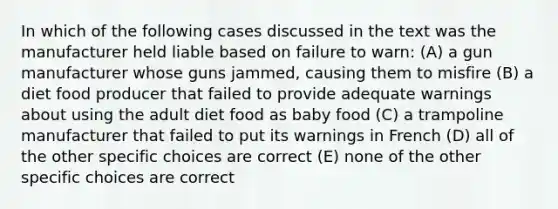 In which of the following cases discussed in the text was the manufacturer held liable based on failure to warn: (A) a gun manufacturer whose guns jammed, causing them to misfire (B) a diet food producer that failed to provide adequate warnings about using the adult diet food as baby food (C) a trampoline manufacturer that failed to put its warnings in French (D) all of the other specific choices are correct (E) none of the other specific choices are correct