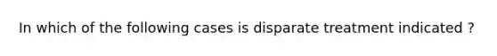 In which of the following cases is disparate treatment indicated ?