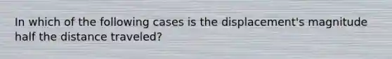 In which of the following cases is the displacement's magnitude half the distance traveled?