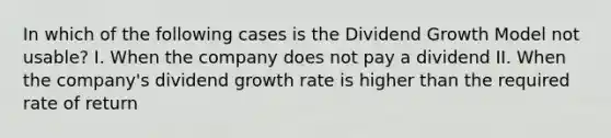 In which of the following cases is the Dividend Growth Model not usable? I. When the company does not pay a dividend II. When the company's dividend growth rate is higher than the required rate of return