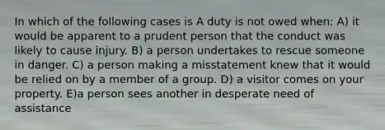 In which of the following cases is A duty is not owed when: A) it would be apparent to a prudent person that the conduct was likely to cause injury. B) a person undertakes to rescue someone in danger. C) a person making a misstatement knew that it would be relied on by a member of a group. D) a visitor comes on your property. E)a person sees another in desperate need of assistance