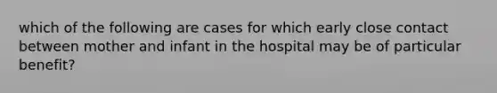 which of the following are cases for which early close contact between mother and infant in the hospital may be of particular benefit?