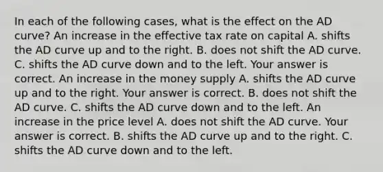 In each of the following​ cases, what is the effect on the AD​ curve? An increase in the effective tax rate on capital A. shifts the AD curve up and to the right. B. does not shift the AD curve. C. shifts the AD curve down and to the left. Your answer is correct. An increase in the money supply A. shifts the AD curve up and to the right. Your answer is correct. B. does not shift the AD curve. C. shifts the AD curve down and to the left. An increase in the price level A. does not shift the AD curve. Your answer is correct. B. shifts the AD curve up and to the right. C. shifts the AD curve down and to the left.