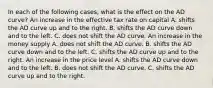 In each of the following​ cases, what is the effect on the AD​ curve? An increase in the effective tax rate on capital A. shifts the AD curve up and to the right. B. shifts the AD curve down and to the left. C. does not shift the AD curve. An increase in the money supply A. does not shift the AD curve. B. shifts the AD curve down and to the left. C. shifts the AD curve up and to the right. An increase in the price level A. shifts the AD curve down and to the left. B. does not shift the AD curve. C. shifts the AD curve up and to the right.