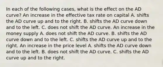 In each of the following​ cases, what is the effect on the AD​ curve? An increase in the effective tax rate on capital A. shifts the AD curve up and to the right. B. shifts the AD curve down and to the left. C. does not shift the AD curve. An increase in the money supply A. does not shift the AD curve. B. shifts the AD curve down and to the left. C. shifts the AD curve up and to the right. An increase in the price level A. shifts the AD curve down and to the left. B. does not shift the AD curve. C. shifts the AD curve up and to the right.