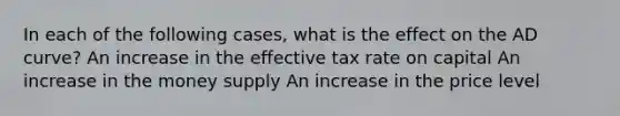 In each of the following​ cases, what is the effect on the AD​ curve? An increase in the effective tax rate on capital An increase in the money supply An increase in the price level