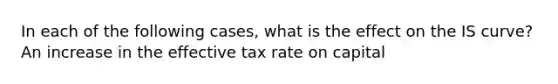 In each of the following​ cases, what is the effect on the IS​ curve? An increase in the effective tax rate on capital