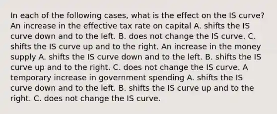 In each of the following​ cases, what is the effect on the IS​ curve? An increase in the effective tax rate on capital A. shifts the IS curve down and to the left. B. does not change the IS curve. C. shifts the IS curve up and to the right. An increase in the money supply A. shifts the IS curve down and to the left. B. shifts the IS curve up and to the right. C. does not change the IS curve. A temporary increase in government spending A. shifts the IS curve down and to the left. B. shifts the IS curve up and to the right. C. does not change the IS curve.