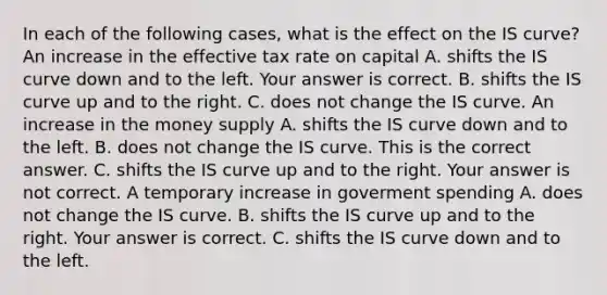 In each of the following​ cases, what is the effect on the IS​ curve? An increase in the effective tax rate on capital A. shifts the IS curve down and to the left. Your answer is correct. B. shifts the IS curve up and to the right. C. does not change the IS curve. An increase in the money supply A. shifts the IS curve down and to the left. B. does not change the IS curve. This is the correct answer. C. shifts the IS curve up and to the right. Your answer is not correct. A temporary increase in goverment spending A. does not change the IS curve. B. shifts the IS curve up and to the right. Your answer is correct. C. shifts the IS curve down and to the left.