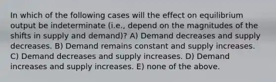 In which of the following cases will the effect on equilibrium output be indeterminate (i.e., depend on the magnitudes of the shifts in supply and demand)? A) Demand decreases and supply decreases. B) Demand remains constant and supply increases. C) Demand decreases and supply increases. D) Demand increases and supply increases. E) none of the above.