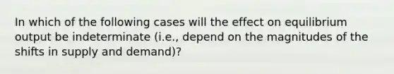 In which of the following cases will the effect on equilibrium output be indeterminate (i.e., depend on the magnitudes of the shifts in supply and demand)?