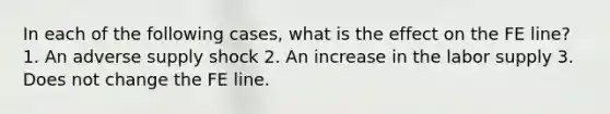 In each of the following​ cases, what is the effect on the FE​ line? 1. An adverse supply shock 2. An increase in the labor supply 3. Does not change the FE line.