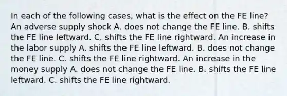 In each of the following​ cases, what is the effect on the FE​ line? An adverse supply shock A. does not change the FE line. B. shifts the FE line leftward. C. shifts the FE line rightward. An increase in the labor supply A. shifts the FE line leftward. B. does not change the FE line. C. shifts the FE line rightward. An increase in the money supply A. does not change the FE line. B. shifts the FE line leftward. C. shifts the FE line rightward.