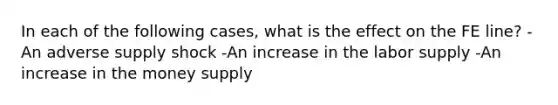 In each of the following cases, what is the effect on the FE line? -An adverse supply shock -An increase in the labor supply -An increase in the money supply