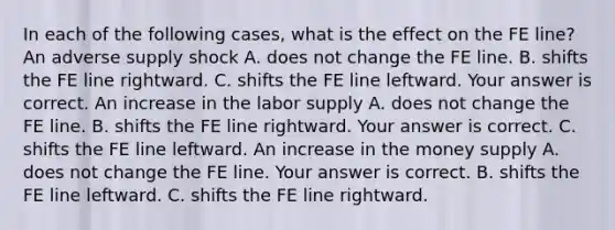 In each of the following​ cases, what is the effect on the FE​ line? An adverse supply shock A. does not change the FE line. B. shifts the FE line rightward. C. shifts the FE line leftward. Your answer is correct. An increase in the labor supply A. does not change the FE line. B. shifts the FE line rightward. Your answer is correct. C. shifts the FE line leftward. An increase in the money supply A. does not change the FE line. Your answer is correct. B. shifts the FE line leftward. C. shifts the FE line rightward.