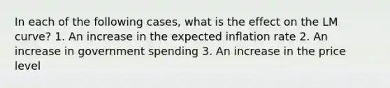 In each of the following​ cases, what is the effect on the LM​ curve? 1. An increase in the expected inflation rate 2. An increase in government spending 3. An increase in the price level