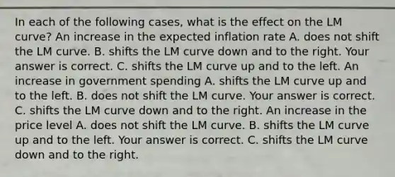 In each of the following​ cases, what is the effect on the LM​ curve? An increase in the expected inflation rate A. does not shift the LM curve. B. shifts the LM curve down and to the right. Your answer is correct. C. shifts the LM curve up and to the left. An increase in government spending A. shifts the LM curve up and to the left. B. does not shift the LM curve. Your answer is correct. C. shifts the LM curve down and to the right. An increase in the price level A. does not shift the LM curve. B. shifts the LM curve up and to the left. Your answer is correct. C. shifts the LM curve down and to the right.