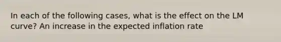 In each of the following​ cases, what is the effect on the LM​ curve? An increase in the expected inflation rate