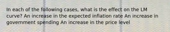 In each of the following​ cases, what is the effect on the LM​ curve? An increase in the expected inflation rate An increase in government spending An increase in the price level