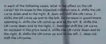 In each of the following​ cases, what is the effect on the LM​ curve? An increase in the expected inflation rate A. shifts the LM curve down and to the right. B. does not shift the LM curve. C. shifts the LM curve up and to the left. An increase in government spending A. shifts the LM curve up and to the left. B. shifts the LM curve down and to the right. C. does not shift the LM curve. An increase in the price level A. shifts the LM curve down and to the right. B. shifts the LM curve up and to the left. C. does not shift the LM curve.